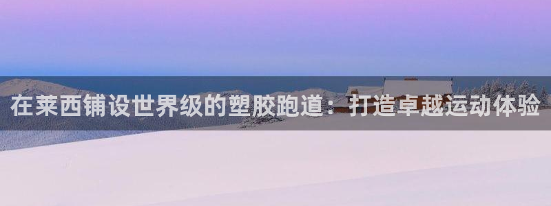谈球吧咋样：在莱西铺设世界级的塑胶跑道：打造卓越运动